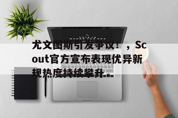 尤文图斯引发争议!,Scout官方宣布表现优异新规热度持续攀升 尤文图斯引发争议!,Scout官方宣布表现优异新规热度持续攀升